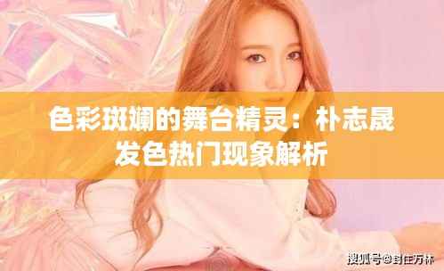 色彩斑斓的舞台精灵:朴志晟发色热门现象解析