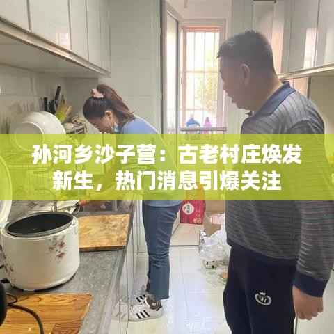 孙河乡沙子营：古老村庄焕发新生，热门消息引爆关注