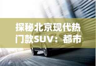 探秘北京现代热门款SUV:都市越野的双重魅力