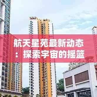航天星苑最新动态:探索宇宙的摇篮焕发新活力