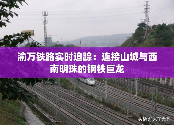 渝万铁路实时追踪:连接山城与西南明珠的钢铁巨龙