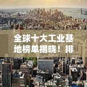 全球十大工业基地榜单揭晓！排名表一网打尽