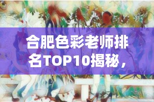 合肥色彩老师排名TOP10揭秘,色彩艺术的无穷魅力探索者