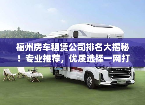 福州房车租赁公司排名大揭秘!专业推荐,优质选择一网打尽